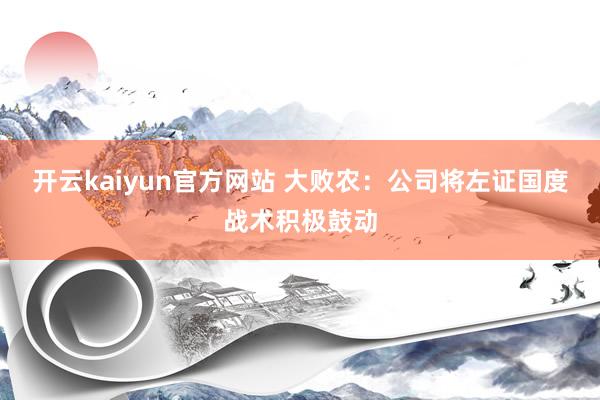 开云kaiyun官方网站 大败农：公司将左证国度战术积极鼓动