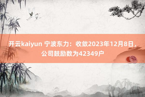 开云kaiyun 宁波东力：收敛2023年12月8日，公司鼓励数为42349户