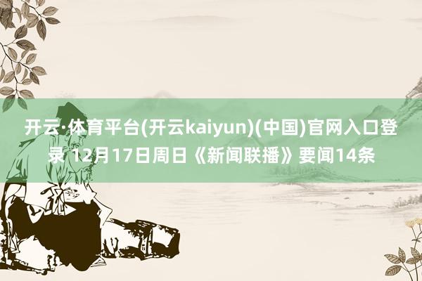 开云·体育平台(开云kaiyun)(中国)官网入口登录 12月17日周日《新闻联播》要闻14条