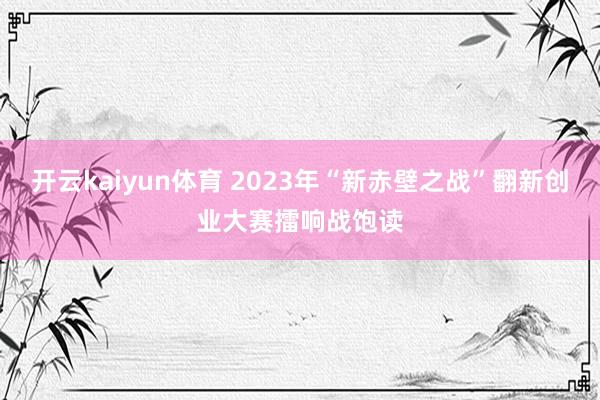 开云kaiyun体育 2023年“新赤壁之战”翻新创业大赛擂响战饱读