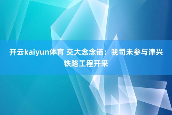 开云kaiyun体育 交大念念诺：我司未参与津兴铁路工程开采