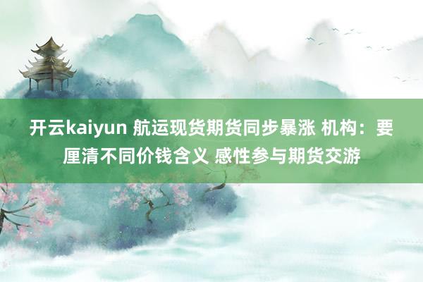 开云kaiyun 航运现货期货同步暴涨 机构：要厘清不同价钱含义 感性参与期货交游