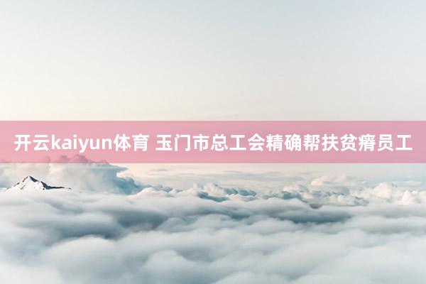 开云kaiyun体育 玉门市总工会精确帮扶贫瘠员工