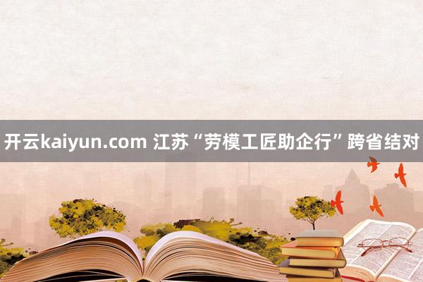 开云kaiyun.com 江苏“劳模工匠助企行”跨省结对