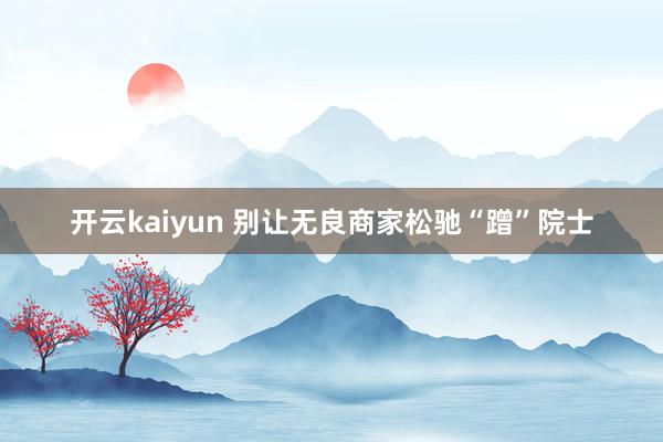 开云kaiyun 别让无良商家松驰“蹭”院士