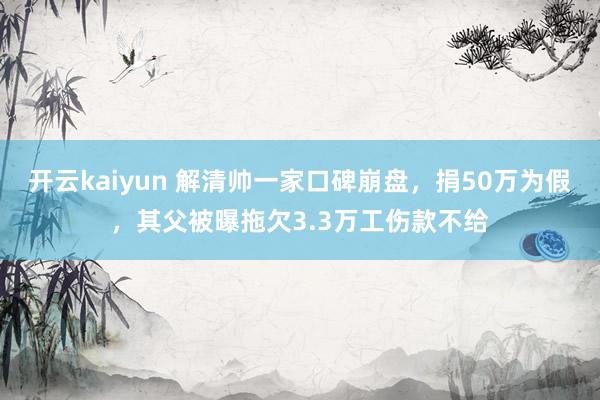 开云kaiyun 解清帅一家口碑崩盘，捐50万为假，其父被曝拖欠3.3万工伤款不给