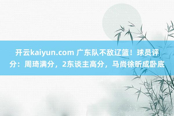 开云kaiyun.com 广东队不敌辽篮！球员评分：周琦满分，2东谈主高分，马尚徐昕成卧底