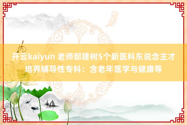 开云kaiyun 老师部建树5个新医科东说念主才培养辅导性专科：含老年医学与健康等