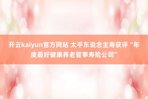 开云kaiyun官方网站 太平东说念主寿获评“年度最好健康养老管事寿险公司”