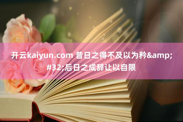 开云kaiyun.com 昔日之得不及以为矜&#32;后日之成辞让以自限