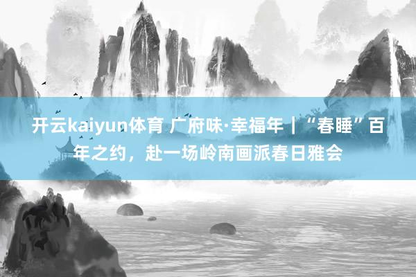 开云kaiyun体育 广府味·幸福年｜“春睡”百年之约，赴一场岭南画派春日雅会