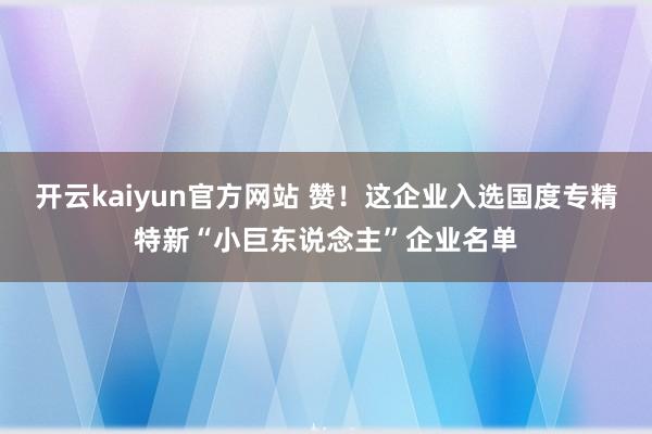 开云kaiyun官方网站 赞！这企业入选国度专精特新“小巨东说念主”企业名单