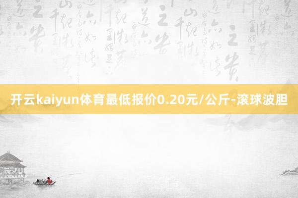 开云kaiyun体育最低报价0.20元/公斤-滚球波胆