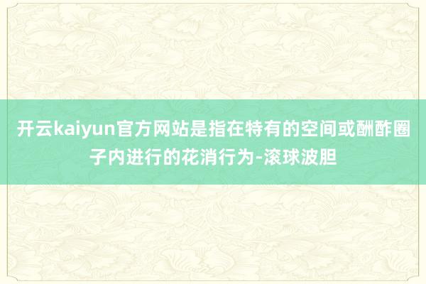 开云kaiyun官方网站是指在特有的空间或酬酢圈子内进行的花消行为-滚球波胆