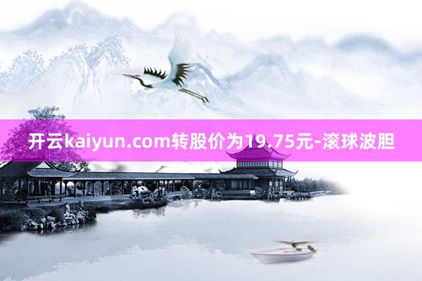 开云kaiyun.com转股价为19.75元-滚球波胆