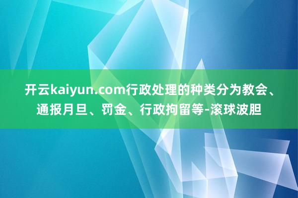 开云kaiyun.com行政处理的种类分为教会、通报月旦、罚金、行政拘留等-滚球波胆