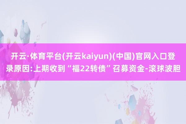 开云·体育平台(开云kaiyun)(中国)官网入口登录原因:上期收到“福22转债”召募资金-滚球波胆