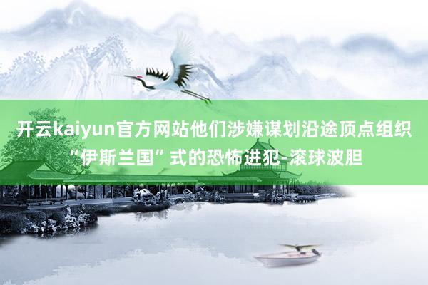 开云kaiyun官方网站他们涉嫌谋划沿途顶点组织“伊斯兰国”式的恐怖进犯-滚球波胆