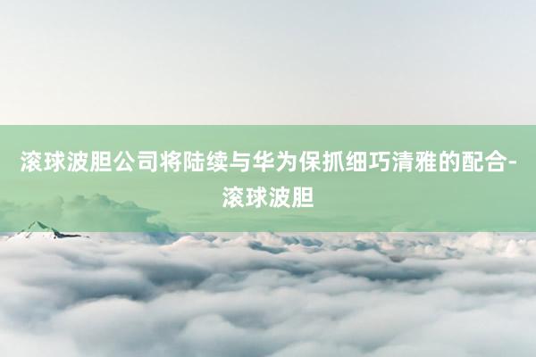 滚球波胆公司将陆续与华为保抓细巧清雅的配合-滚球波胆