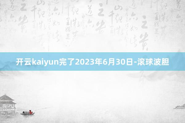 开云kaiyun完了2023年6月30日-滚球波胆