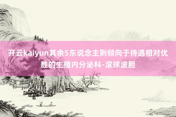 开云kaiyun其余5东说念主则倾向于待遇相对优胜的生殖内分泌科-滚球波胆