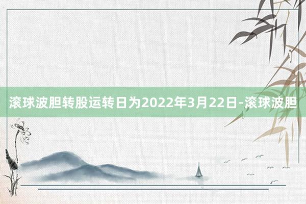 滚球波胆转股运转日为2022年3月22日-滚球波胆