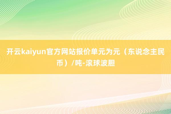 开云kaiyun官方网站报价单元为元（东说念主民币）/吨-滚球波胆