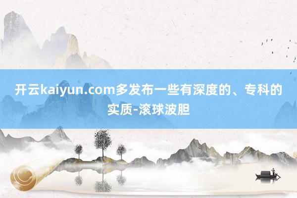 开云kaiyun.com多发布一些有深度的、专科的实质-滚球波胆