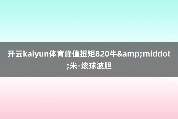 开云kaiyun体育峰值扭矩820牛&middot;米-滚球波胆