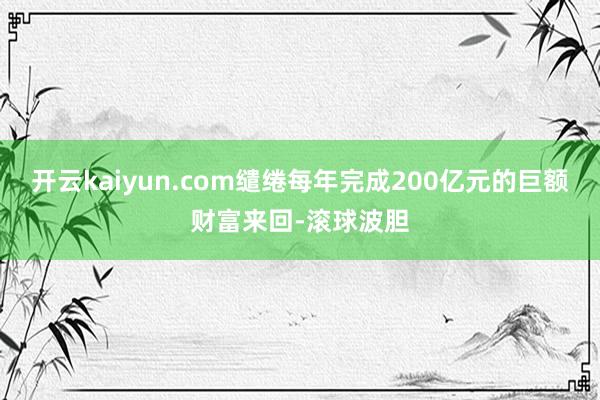 开云kaiyun.com缱绻每年完成200亿元的巨额财富来回-滚球波胆