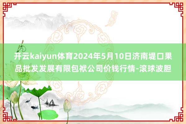 开云kaiyun体育2024年5月10日济南堤口果品批发发展有限包袱公司价钱行情-滚球波胆