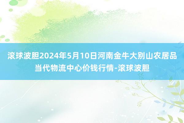 滚球波胆2024年5月10日河南金牛大别山农居品当代物流中心价钱行情-滚球波胆