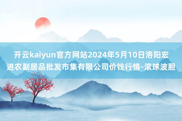 开云kaiyun官方网站2024年5月10日洛阳宏进农副居品批发市集有限公司价钱行情-滚球波胆