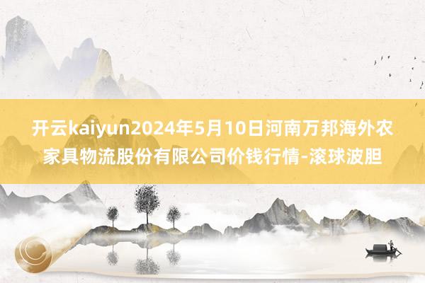 开云kaiyun2024年5月10日河南万邦海外农家具物流股份有限公司价钱行情-滚球波胆