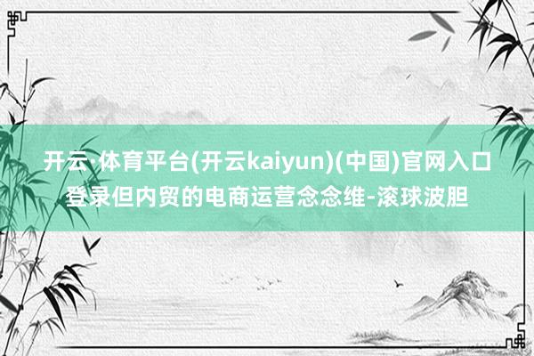 开云·体育平台(开云kaiyun)(中国)官网入口登录但内贸的电商运营念念维-滚球波胆