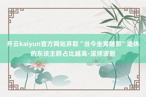 开云kaiyun官方网站弃取“当今坐窝随即”退休的东谈主群占比越高-滚球波胆