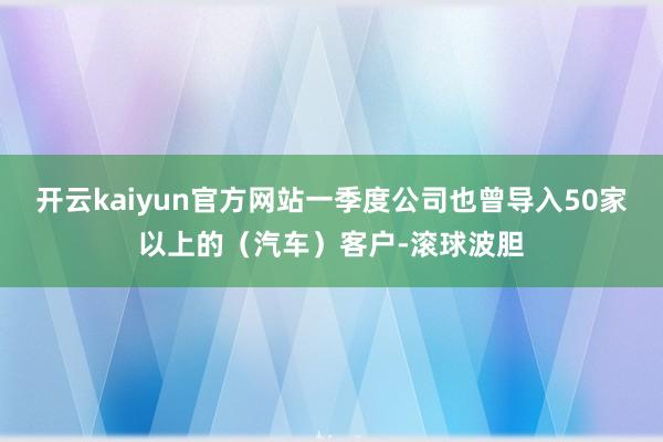 开云kaiyun官方网站一季度公司也曾导入50家以上的（汽车）客户-滚球波胆