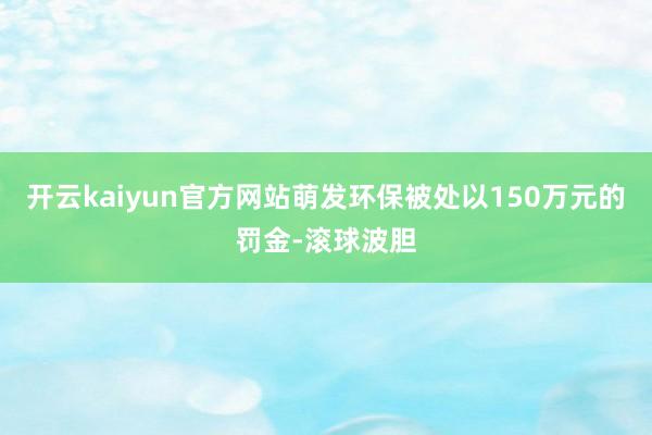 开云kaiyun官方网站萌发环保被处以150万元的罚金-滚球波胆