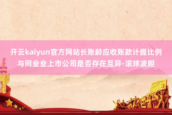 开云kaiyun官方网站长账龄应收账款计提比例与同业业上市公司是否存在互异-滚球波胆