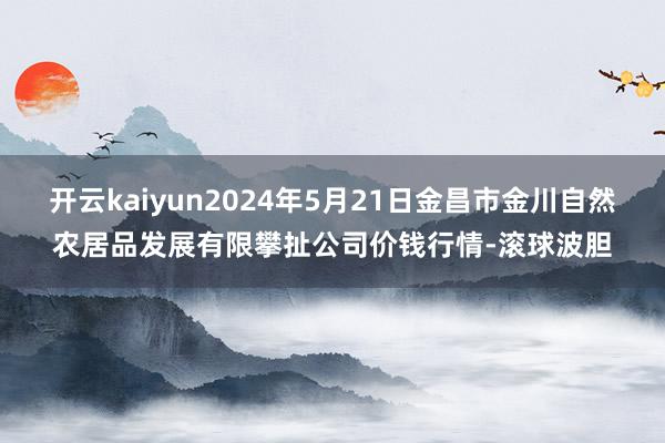 开云kaiyun2024年5月21日金昌市金川自然农居品发展有限攀扯公司价钱行情-滚球波胆