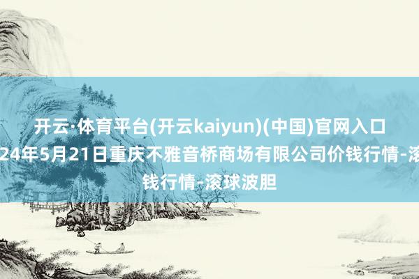 开云·体育平台(开云kaiyun)(中国)官网入口登录2024年5月21日重庆不雅音桥商场有限公司价钱行情-滚球波胆