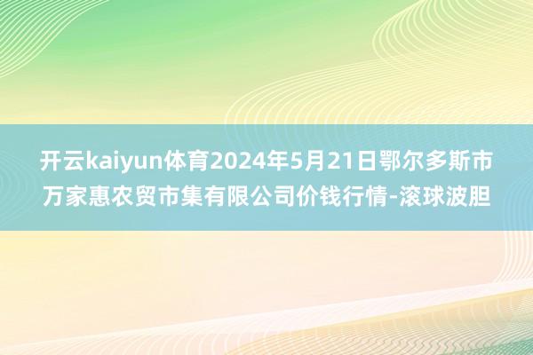 开云kaiyun体育2024年5月21日鄂尔多斯市万家惠农贸市集有限公司价钱行情-滚球波胆