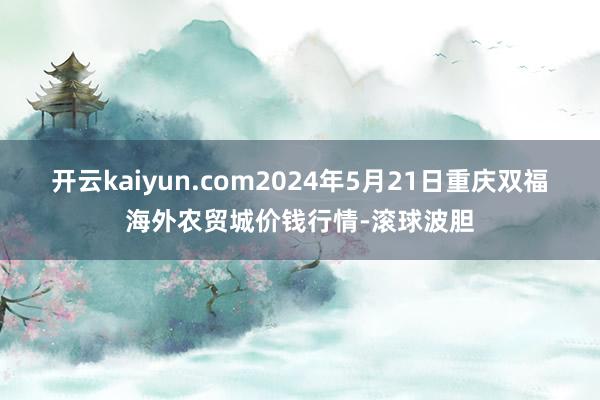 开云kaiyun.com2024年5月21日重庆双福海外农贸城价钱行情-滚球波胆