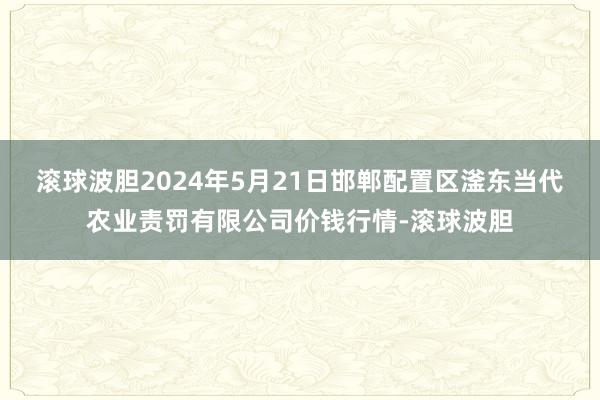 滚球波胆2024年5月21日邯郸配置区滏东当代农业责罚有限公司价钱行情-滚球波胆