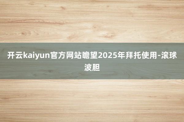 开云kaiyun官方网站瞻望2025年拜托使用-滚球波胆