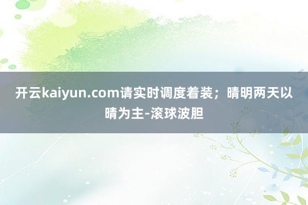 开云kaiyun.com请实时调度着装；晴明两天以晴为主-滚球波胆