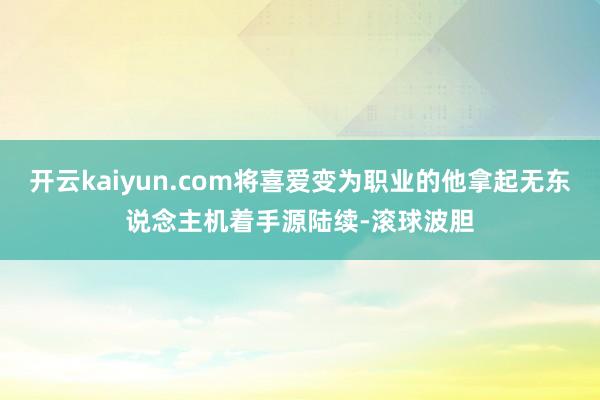 开云kaiyun.com将喜爱变为职业的他拿起无东说念主机着手源陆续-滚球波胆