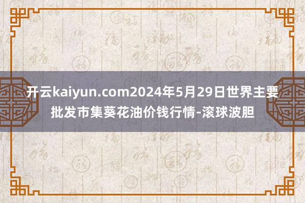 开云kaiyun.com2024年5月29日世界主要批发市集葵花油价钱行情-滚球波胆