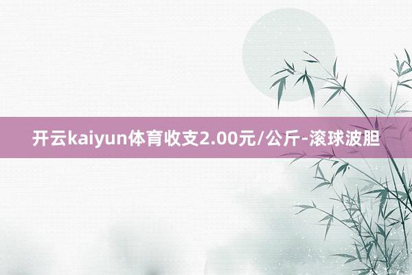 开云kaiyun体育收支2.00元/公斤-滚球波胆