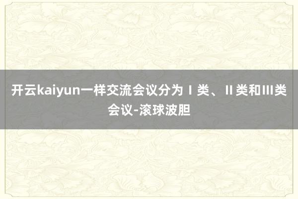 开云kaiyun一样交流会议分为Ⅰ类、Ⅱ类和Ⅲ类会议-滚球波胆